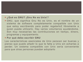  ¿Qué es GNU? ¡Gnu No es Unix!?
 GNU, que significa Gnu No es Unix, es el nombre de un
sistema de software completamente compatible con Unix
que estoy escribiendo para poder regalarlo2 libremente a
quien pueda utilizarlo. Hay varios voluntarios ayudándome.
Son muy necesarias las contribuciones en tiempo, dinero,
programas y equipamiento.
 Por qué debo escribir GNU
Las características esenciales de Unix parecen ser buenas y
pienso que puedo añadir lo que le falta a Unix sin echarlas a
perder. Un sistema compatible con Unix sería conveniente
para que otras personas puedan adoptarlo
 