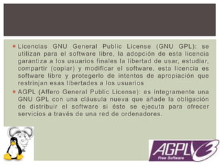  Licencias GNU General Public License (GNU GPL): se
utilizan para el software libre, la adopción de esta licencia
garantiza a los usuarios finales la libertad de usar, estudiar,
compartir (copiar) y modificar el software. esta licencia es
software libre y protegerlo de intentos de apropiación que
restrinjan esas libertades a los usuarios
 AGPL (Affero General Public License): es íntegramente una
GNU GPL con una cláusula nueva que añade la obligación
de distribuir el software si éste se ejecuta para ofrecer
servicios a través de una red de ordenadores.
 