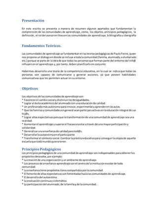Presentación
En este escrito se presenta a manera de resumen algunos apartados que fundamentan la
comprensión de las comunidades de aprendizaje, como; los objetos, principios pedagógicos, la
definición, el rol del asesorenlíneaenlas comunidades de aprendizaje, bibliografía y cibergrafía
Fundamentos Teóricos.
Las comunidadesde aprendizaje se fundamentanenlasteoríaspedagógicasde PauloFreire,quien
nos propone undiálogoendonde se incluye atodalacomunidad(familia,alumnado,voluntariado
etc.) porque se parte de laideade que todas laspersonasque forman parte del entorno del niñ@
influyen en el aprendizaje y, por tanto, deben planificarlo en conjunto.
Habermas desarrolla una teoría de la competencia educativa, en la cual se indica que todas las
personas son capaces de comunicarse y generar acciones, ya que poseen habilidades
comunicativas que les permiten actuar en su entorno.
Objetivos
Los objetivosde lascomunidadesde aprendizajeson:
* Favorecerel cambiosocial ydisminuirlasdesigualdades.
* Lograr el éxitoacadémicodel alumnadoconunaeducaciónde calidad.
* Un profesoradomásautónomoparainnovar,experimentaryaprenderenlasaulas.
* Que lasfamiliasycomunidadesengeneral seanpartícipesactivasenlaeducaciónintegral de sus
hij@s.
* Lograr altasexpectativasparaque latransformaciónde unacomunidadde aprendizaje seauna
realidad.
* Aumentarel aprendizaje ysuperarel fracasoescolara travésde una mayorparticipacióny
solidaridad.
* Generalizarunaenseñanzade calidadparatod@s.
* Desarrollarlaautoestimaenel participante.
* Transformarel contextosocial.Cambiarlaprácticaeducativapara conseguirlautopíade aquella
escuelaque todomundoquieratener.
Principios Pedagógicos
Los principiospedagógicosde unacomunidadde aprendizaje sonindispensablesparaobtenerlos
propósitosdeseados,porejemplo:
* La creaciónde una organizaciónyun ambiente de aprendizaje.
* Los procesos de enseñanza-aprendizajesonel centrode lainstituciónescolarde toda
comunidad.
* La enseñanzatiene propósitosclaroscompartidosporlacomunidad.
* El fomentode altasexpectativassonfomentadashacialascomunidadesde aprendizaje.
* El desarrollo del autoestima.
* La evaluacióncontinuaysistemática.
* La participacióndel alumnado,de lafamiliayde lacomunidad.
 