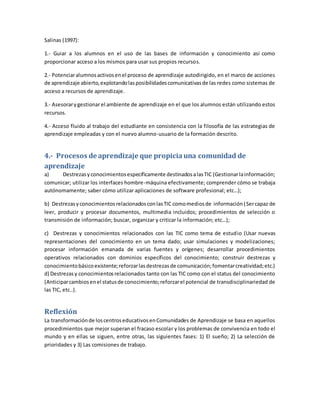 Salinas (1997):
1.- Guiar a los alumnos en el uso de las bases de información y conocimiento así como
proporcionar acceso a los mismos para usar sus propios recursos.
2.- Potenciaralumnosactivosenel proceso de aprendizaje autodirigido, en el marco de acciones
de aprendizaje abierto,explotandolasposibilidadescomunicativasde las redes como sistemas de
acceso a recursos de aprendizaje.
3.- Asesorarygestionarel ambiente de aprendizaje en el que los alumnos están utilizando estos
recursos.
4.- Acceso fluido al trabajo del estudiante en consistencia con la filosofía de las estrategias de
aprendizaje empleadas y con el nuevo alumno-usuario de la formación descrito.
4.- Procesos de aprendizaje que propiciauna comunidad de
aprendizaje
a) Destrezasyconocimientosespecíficamente destinadosalasTIC (Gestionarlainformación;
comunicar; utilizar los interfaces hombre-máquina efectivamente; comprender cómo se trabaja
autónomamente; saber cómo utilizar aplicaciones de software profesional; etc…);
b) DestrezasyconocimientosrelacionadosconlasTIC comomediosde información(Sercapaz de
leer, producir y procesar documentos, multimedia incluidos; procedimientos de selección o
transmisión de información; buscar, organizar y criticar la información; etc…);
c) Destrezas y conocimientos relacionados con las TIC como tema de estudio (Usar nuevas
representaciones del conocimiento en un tema dado; usar simulaciones y modelizaciones;
procesar información emanada de varias fuentes y orígenes; desarrollar procedimientos
operativos relacionados con dominios específicos del conocimiento; construir destrezas y
conocimientobásicoexistente;reforzarlasdestrezasde comunicación;fomentarcreatividad;etc.)
d) Destrezasy conocimientosrelacionados tanto con las TIC como con el status del conocimiento
(Anticiparcambiosenel statusde conocimiento;reforzarel potencial de transdisciplinariedad de
las TIC, etc..).
Reflexión
La transformaciónde loscentroseducativosenComunidades de Aprendizaje se basa en aquellos
procedimientos que mejor superan el fracaso escolar y los problemas de convivencia en todo el
mundo y en ellas se siguen, entre otras, las siguientes fases: 1) El sueño; 2) La selección de
prioridades y 3) Las comisiones de trabajo.
 