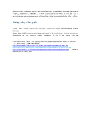 El sueño. Todos los agentes sociales del centro (familiares, profesorado, alumnado, personal no
docente, asociaciones, entidades...) sueñan aquella escuela ideal bajo el lema de «que el
aprendizaje que queremosparanuestroshijos e hijas esté al alcance de todas las niñas y niños».
Bibliografíay Cibergrafía
Salinas, Jesús. (2003). Comunidades virtuales y aprendizaje digital. Universidad de las Islas
Baleares.
Torres, Rosa. (2005). Repensando lo educativo desde el desarrollo local y desde el aprendizaje.
Universidad de las Américas Puebla. Obtenido el día 20 de enero 2009 de:
Comunidad virtual. (2009, 13 de agosto). Wikipedia, La enciclopedia libre. Fecha de consulta:
17:51, septiembre 2, 2009 obtenido de:
http://es.wikipedia.org/w/index.php?title=Comunidad_virtual&oldid=28858740
http://www.udlap.mx/rsu/pdf/1/RepensandoloEducativodesdeelDesarrolloLocal.pdf
http://www.cprceuta.es/revista/numero3/central/comunidadesaprendizaje.html Fecha de
consulta: 10.25, junio 8, 2015
 