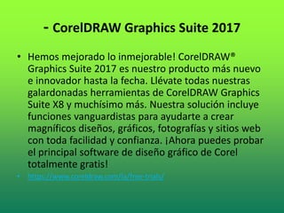 - CorelDRAW Graphics Suite 2017
• Hemos mejorado lo inmejorable! CorelDRAW®
Graphics Suite 2017 es nuestro producto más nuevo
e innovador hasta la fecha. Llévate todas nuestras
galardonadas herramientas de CorelDRAW Graphics
Suite X8 y muchísimo más. Nuestra solución incluye
funciones vanguardistas para ayudarte a crear
magníficos diseños, gráficos, fotografías y sitios web
con toda facilidad y confianza. ¡Ahora puedes probar
el principal software de diseño gráfico de Corel
totalmente gratis!
• https://www.coreldraw.com/la/free-trials/
 