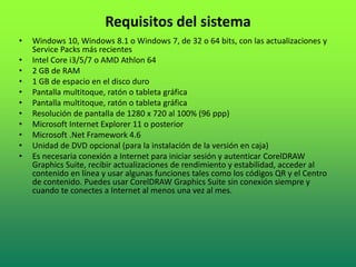 Requisitos del sistema
• Windows 10, Windows 8.1 o Windows 7, de 32 o 64 bits, con las actualizaciones y
Service Packs más recientes
• Intel Core i3/5/7 o AMD Athlon 64
• 2 GB de RAM
• 1 GB de espacio en el disco duro
• Pantalla multitoque, ratón o tableta gráfica
• Pantalla multitoque, ratón o tableta gráfica
• Resolución de pantalla de 1280 x 720 al 100% (96 ppp)
• Microsoft Internet Explorer 11 o posterior
• Microsoft .Net Framework 4.6
• Unidad de DVD opcional (para la instalación de la versión en caja)
• Es necesaria conexión a Internet para iniciar sesión y autenticar CorelDRAW
Graphics Suite, recibir actualizaciones de rendimiento y estabilidad, acceder al
contenido en línea y usar algunas funciones tales como los códigos QR y el Centro
de contenido. Puedes usar CorelDRAW Graphics Suite sin conexión siempre y
cuando te conectes a Internet al menos una vez al mes.
 