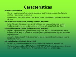 Características
Herramienta LiveSketch
• Nueva y revolucionaria herramienta basada en los últimos avances en inteligencia
artificial y aprendizaje automático
• Los esbozos a mano alzada se convierten en curvas vectoriales precisas en dispositivos
táctiles.
Previsualizaciones vectoriales, nodos y tiradores mejorados
• Edita objetos y efectos de manera más eficiente con previsualizaciones, nodos y
tiradores mejorados que no desaparecen entre los colores de fondo del diseño.
Importación de espacios de trabajo de versiones anteriores
• Importa espacios de trabajo de CorelDRAW y Corel PHOTO-PAINT que se crearon en
CorelDRAW X6, X7 y X8 y, además, importa y excluye elementos del espacio de trabajo
según prefieras.
• Añádelos al espacio de trabajo actual o crea una configuración de interfaz de usuario
totalmente nueva.
Compatibilidad con Microsoft Surface Dial
• Disfruta de compatibilidad nativa con Microsoft Surface Dial en Windows 10.
• Usa las aplicaciones CorelDRAW y Corel PHOTO-PAINT de la solución para experimentar
una de las formas más exclusivas de crear e interactuar con la tecnología.
 