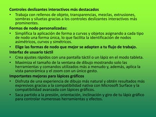 Controles deslizantes interactivos más destacados
• Trabaja con rellenos de objeto, transparencias, mezclas, extrusiones,
sombras y siluetas gracias a los controles deslizantes interactivos más
prominentes.
Formas de nodo personalizadas:
• Simplifica la aplicación de forma a curvas y objetos asignando a cada tipo
de nodo una forma única, lo que facilita la identificación de nodos
asimétricos, curvos y simétricos.
• Elige las formas de nodo que mejor se adapten a tu flujo de trabajo.
Interfaz de usuario táctil
• Crea ajustes rápidos con una pantalla táctil o un lápiz en el modo tableta.
• Maximiza el tamaño de la ventana de dibujo mostrando solo las
herramientas y comandos utilizados más a menudo y, además, aplica la
vista panorámica y el zoom con un único gesto.
Importantes mejoras para lápices gráficos
• Disfruta de una experiencia de dibujo más natural y obtén resultados más
expresivos gracias a la compatibilidad nativa con Microsoft Surface y la
compatibilidad avanzada con lápices gráficos.
• Saca partido a la presión, orientación, inclinación y giro de tu lápiz gráfico
para controlar numerosas herramientas y efectos.
 