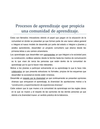 Procesos de aprendizaje que propicia
una comunidad de aprendizaje.
Estos son llamados innovadores debido el papel que juegan en la educación de la
comunidad en donde se presentan ya que forman parte de una nueva cultura general
e integran el nuevo modelo de desarrollo por parte del estado e integran a jóvenes y
adultos aprendiendo, desarrollan un proyecto comunitario que abarca desde las
primeras letras a una carrera universitaria.
Los aprendizajes que desarrollan son permanentes ya que integran a la sociedad para
su construcción, conlleva saberes desde la familia hasta los medios de comunicación
es lo que viven de cerca las personas que están dentro de la comunidad de
aprendizaje por lo que lo hacen más relevantes.
Motiva a los jóvenes a participar activamente en su aprendizaje lo que lo hace más
colaborativo ya que presenta estructuras no formales, propias de los esquemas que
desarrollan la sociedad en donde están inmersos.
Desarrolla un respeto por la diversidad ya que continuamente se presentan opiniones
diversas que enriquecen el aprendizaje, la diversidad de aportaciones motiva a la
“construcción y experimentación de experiencias diversas”.
Cabe aclarar que lo que mueve a la comunidad de aprendizaje son las reglas claras
en la que se mueve y el respeto de las opiniones de las demás personas ya que
debido a la diversidad mueve un sentido práctico de la tolerancia.
 