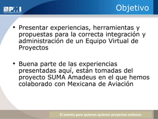 ObjetivoPresentar experiencias, herramientas y propuestas para la correcta integración y administración de un Equipo Virtual de ProyectosBuena parte de las experiencias presentadas aquí, están tomadas del proyecto SUMA Amadeus en el que hemos colaborado con Mexicana de Aviación