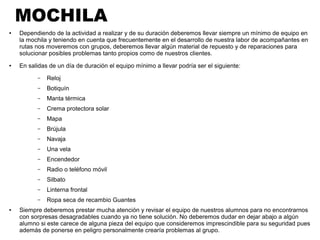 MOCHILA
● Dependiendo de la actividad a realizar y de su duración deberemos llevar siempre un mínimo de equipo en
la mochila y teniendo en cuenta que frecuentemente en el desarrollo de nuestra labor de acompañantes en
rutas nos moveremos con grupos, deberemos llevar algún material de repuesto y de reparaciones para
solucionar posibles problemas tanto propios como de nuestros clientes.
● En salidas de un día de duración el equipo mínimo a llevar podría ser el siguiente:
– Reloj
– Botiquín
– Manta térmica
– Crema protectora solar
– Mapa
– Brújula
– Navaja
– Una vela
– Encendedor
– Radio o teléfono móvil
– Silbato
– Linterna frontal
– Ropa seca de recambio Guantes
● Siempre deberemos prestar mucha atención y revisar el equipo de nuestros alumnos para no encontrarnos
con sorpresas desagradables cuando ya no tiene solución. No deberemos dudar en dejar abajo a algún
alumno si este carece de alguna pieza del equipo que consideremos imprescindible para su seguridad pues
además de ponerse en peligro personalmente crearía problemas al grupo.
 