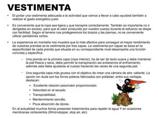 VESTIMENTA
● El portar una vestimenta adecuada a la actividad que vamos a llevar a cabo ayudará también a
realizar el gasto energético justo.
● Es conveniente que la ropa sea ligera y que transpire correctamente. También es importante no ir
abrigados en exceso, para que el calor producido por nuestro cuerpo durante el esfuerzo se disipe
con facilidad. Según el terreno nos protegeremos los brazos y las piernas, no es conveniente
utilizar pantalones cortos.
● La experiencia en montaña nos muestra que lo más efectivo para conseguir el mayor rendimiento
de nuestras prendas es la vestimenta por tres capas. La vestimenta por capas se basa en la
especificidad de cada prenda que situada en su correspondiente nivel desempeña una función
concreta y específica:
– Una prenda en la primera capa (ropa interior), ha de ser de tacto suave y debe mantener
la piel fresca y seca, debe permitir la transpiración así evitaremos el enfriamiento,
además esta debe ajustarse al cuerpo haciendo las veces de una segunda piel.
– Una segunda capa más gruesa con el objetivo de crear una cámara de aire caliente. La
opción sin duda son los forros polares fabricados con poliéster, entre sus ventajas
destacan:
● Excelente relación peso/calor proporcionado.
● Velocidad en el secado
● Transpirabilidad.
● Mantenimiento sencillo.
● Poca absorción de olores.
En al actualidad muchos forros presentan tratamientos para repeler el agua Y en ocasiones
membranas cortavientos (Wind-stopper, stop air, etc)
 