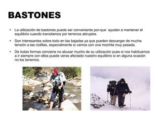 BASTONES
● La utilización de bastones puede ser conveniente por-que ayudan a mantener el
equilibrio cuando transitamos por terrenos abruptos.
● Son interesantes sobre todo en las bajadas ya que pueden descargar de mucha
tensión a las rodillas, especialmente si vamos con una mochila muy pesada.
● De todas formas conviene no abusar mucho de su utilización pues si nos habituamos
a ir siempre con ellos puede verse afectado nuestro equilibrio si en alguna ocasión
no los tenemos.
 