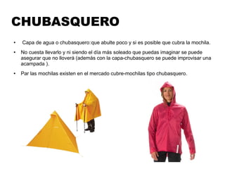 CHUBASQUERO
● Capa de agua o chubasquero:que abulte poco y si es posible que cubra la mochila.
● No cuesta llevarlo y ni siendo el día más soleado que puedas imaginar se puede
asegurar que no lloverá (además con la capa-chubasquero se puede improvisar una
acampada ).
● Par las mochilas existen en el mercado cubre-mochilas tipo chubasquero.
 