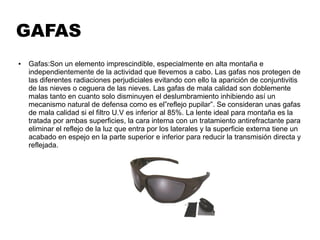 GAFAS
● Gafas:Son un elemento imprescindible, especialmente en alta montaña e
independientemente de la actividad que llevemos a cabo. Las gafas nos protegen de
las diferentes radiaciones perjudiciales evitando con ello la aparición de conjuntivitis
de las nieves o ceguera de las nieves. Las gafas de mala calidad son doblemente
malas tanto en cuanto solo disminuyen el deslumbramiento inhibiendo así un
mecanismo natural de defensa como es el”reflejo pupilar”. Se consideran unas gafas
de mala calidad si el filtro U.V es inferior al 85%. La lente ideal para montaña es la
tratada por ambas superficies, la cara interna con un tratamiento antirefractante para
eliminar el reflejo de la luz que entra por los laterales y la superficie externa tiene un
acabado en espejo en la parte superior e inferior para reducir la transmisión directa y
reflejada.
 