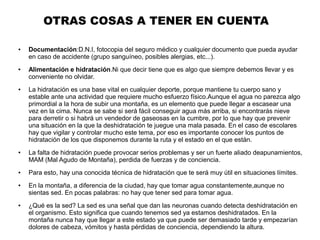 OTRAS COSAS A TENER EN CUENTA
● Documentación:D.N.I, fotocopia del seguro médico y cualquier documento que pueda ayudar
en caso de accidente (grupo sanguíneo, posibles alergias, etc...).
● Alimentación e hidratación.Ni que decir tiene que es algo que siempre debemos llevar y es
conveniente no olvidar.
● La hidratación es una base vital en cualquier deporte, porque mantiene tu cuerpo sano y
estable ante una actividad que requiere mucho esfuerzo físico.Aunque el agua no parezca algo
primordial a la hora de subir una montaña, es un elemento que puede llegar a escasear una
vez en la cima. Nunca se sabe si será fácil conseguir agua más arriba, si encontrarás nieve
para derretir o si habrá un vendedor de gaseosas en la cumbre, por lo que hay que prevenir
una situación en la que la deshidratación te juegue una mala pasada. En el caso de escolares
hay que vigilar y controlar mucho este tema, por eso es importante conocer los puntos de
hidratación de los que disponemos durante la ruta y el estado en el que están.
● La falta de hidratación puede provocar serios problemas y ser un fuerte aliado deapunamientos,
MAM (Mal Agudo de Montaña), perdida de fuerzas y de conciencia.
● Para esto, hay una conocida técnica de hidratación que te será muy útil en situaciones límites.
● En la montaña, a diferencia de la ciudad, hay que tomar agua constantemente,aunque no
sientas sed. En pocas palabras: no hay que tener sed para tomar agua.
● ¿Qué es la sed? La sed es una señal que dan las neuronas cuando detecta deshidratación en
el organismo. Esto significa que cuando tenemos sed ya estamos deshidratados. En la
montaña nunca hay que llegar a este estado ya que puede ser demasiado tarde y empezarían
dolores de cabeza, vómitos y hasta pérdidas de conciencia, dependiendo la altura.
 