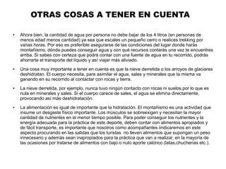 OTRAS COSAS A TENER EN CUENTA
● Ahora bien, la cantidad de agua por persona no debe bajar de los 4 litros (en personas de
menos edad menos cantidad) ya sea que escales un pequeño cerro o realices trekking por
varias horas. Por eso es preferible asegurarse de las condiciones del lugar donde harás
montañismo, dónde puedes conseguir agua y con qué recursos contarás una vez te encuentres
arriba. Si sabes con certeza que podrá contar con una fuente de agua en tu recorrido, podrás
ahorrarte el transporte del líquido y así viajar más aliviado.
● Una cosa muy importante a tener en cuenta es que la nieve derretida o los arroyos de glaciares
deshidratan. El cuerpo necesita, para asimilar el agua, sales y minerales que la misma va
ganando en su recorrido al contactar con rocas y tierra.
● La nieve derretida, por ejemplo, nunca tuvo ningún contacto con rocas ni suelos,por lo que es
nula en minerales y sales. Si el cuerpo carece de sales, el agua se elimina directamente,
provocando así más deshidratación.
● La alimentación es igual de importante que la hidratación. El montañismo es una actividad que
insume un desgaste físico importante. Los músculos se sobreexigen y necesitan la mayor
cantidad de nutrientes en el menor tiempo posible. Para poder conseguir los nutrientes y la
energía adecuada para la práctica de este deporte, deben contar con alimentos apropiados y
de fácil transporte, es importante que nosotros como acompañantes iindicaremos en este
aspecto procurando en las salidas que los turistas no lleven alimentos que supongan un peso
innecesario y además sean inapropiados para la práctica que van a realizar, en la mayoría de
las ocasiones por tratarse de alimentos con bajo o nulo aporte calórico (latas,chucherias etc.).
 