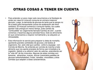 OTRAS COSAS A TENER EN CUENTA
● Para entender un poco mejor esto recurriremos a la fisiología de
andar por casa:Un músculo consume en primera instancia
glucosa. Luego, la demanda de glucosa es tanta que la sangre no
da a basto para transportarla (causa de aceleración del ritmo
cardíaco). El músculo comienza a consumir lípidos, los cuales
aportan más energía en menor tiempo. Este cambio de
“combustible” es vulgarmente llamado“Cambio de aire”, cuando
corremos o hacemos alguna actividad física. Este es elmomento
en que comenzamos a respirar normalmente y se adquiere un
ritmoestable.
● Esta información te servirá para preparar tu dieta de montaña,
aportando grandes cantidades de glucosa y de lípidos al
organismo. Así, será vital que cuentes –entre tu equipaje– con
Comida de Marcha. Se entiende por comida de marcha a todo
alimento que nos aporta energías de forma casi inmediata a la
ingestión, debido a su altísimo valor de calorías, extendiendo así
la “vida útil” de los músculos. Algunas de estas comidas son:
bananas, almendras, nueces, azúcar (caramelos,pastillas de
glucosa carbohidratadas), frutas, cereales, chocolates y otras
comidas que adapten a estas características.
 