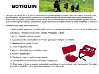 BOTIQUÍN
● Botiquín: Al menos en la actividad debe llevar un pequeñobotiquín con los útiles habituales. Nosotros como
acompañantes debemos tener previsto los elementos necesarios de que debe estar compuesto nuestro
botiquín de 1º auxilios y completarlo con aquellos medicamentos específicos que necesitan aquellos turistas
que posean alguna patología especial que haya sido comunicada previamente p antes de realizar la actividad.
● Elementos que debe tener un botiquín:
1. Básicamente elementos para la cura de heridas y posibles contusiones o torceduras de articulaciones.
2. Betadine: Para la desinfección de heridas. Antiséptico yodado.
3. Alcohol: Desinfectante en general
4. Agua oxigenada: Desinfectante. Favorece que deje de sangrar las heridas.
5. Gasas estériles: curas, heridas
6. Tiritas: Pequeñas curas
7. Algodón: Vendajes, almohadillados, curas.
8. Guantes desechables
9. Vendas de crepe: Inmovilizaciones, curas
10. Vendas elásticas(tensoplast): Vendajes compresivos
11. Para paliar el dolor se pueden incluir algún analgésico en comprimidos como paracetamol (termalgil),
ibuprofeno (espidifen, neobrufen) o aspirina(atención ulcerosos).
 