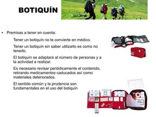 BOTIQUÍN
.
● Premisas a tener en cuenta:
Tener un botiquín no te convierte en médico.
Tener un botiquín sin saber utilizarlo es como no
tenerlo.
El botiquín se adaptará al número de personas y a
la actividad a realizar.
Es necesario revisar periódicamente el contenido,
retirando medicamentos caducados así como
materiales deteriorados.
El sentido común y la prudencia son
fundamentales en el uso del botiquín
 