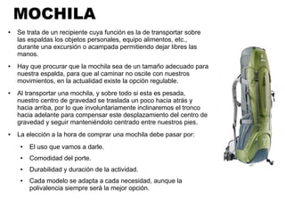 MOCHILA
● Se trata de un recipiente cuya función es la de transportar sobre
las espaldas los objetos personales, equipo alimentos, etc.,
durante una excursión o acampada permitiendo dejar libres las
manos.
● Hay que procurar que la mochila sea de un tamaño adecuado para
nuestra espalda, para que al caminar no oscile con nuestros
movimientos, en la actualidad existe la opción regulable.
● Al transportar una mochila, y sobre todo si esta es pesada,
nuestro centro de gravedad se traslada un poco hacia atrás y
hacia arriba, por lo que involuntariamente inclinaremos el tronco
hacia adelante para compensar este desplazamiento del centro de
gravedad y seguir manteniéndolo centrado entre nuestros pies.
● La elección a la hora de comprar una mochila debe pasar por:
● El uso que vamos a darle.
● Comodidad del porte.
● Durabilidad y duración de la actividad.
● Cada modelo se adapta a cada necesidad, aunque la
polivalencia siempre será la mejor opción.
 