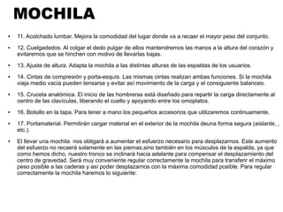 MOCHILA
● 11. Acolchado lumbar. Mejora la comodidad del lugar donde va a recaer el mayor peso del conjunto.
● 12. Cuelgadedos. Al colgar el dedo pulgar de ellos mantendremos las manos a la altura del corazón y
evitaremos que se hinchen con motivo de llevarlas bajas.
● 13. Ajuste de altura. Adapta la mochila a las distintas alturas de las espaldas de los usuarios.
● 14. Cintas de compresión y porta-esquís. Las mismas cintas realizan ambas funciones. Si la mochila
viaja medio vacía pueden tensarse y evitar así movimiento de la carga y el consiguiente balanceo.
● 15. Cruceta anatómica. El inicio de las hombreras está diseñado para repartir la carga directamente al
centro de las clavículas, liberando el cuello y apoyando entre los omoplatos.
● 16. Bolsillo en la tapa. Para tener a mano los pequeños accesorios que utilizaremos continuamente.
● 17. Portamaterial. Permitirán cargar material en el exterior de la mochila deuna forma segura (aislante, ,
etc.).
● El llevar una mochila nos obligará a aumentar el esfuerzo necesario para desplazarnos. Este aumento
del esfuerzo no recaerá solamente en las piernas,sino también en los músculos de la espalda, ya que
como hemos dicho, nuestro tronco se inclinará hacia adelante para compensar el desplazamiento del
centro de gravedad. Será muy conveniente regular correctamente la mochila para transferir el máximo
peso posible a las caderas y así poder desplazarnos con la máxima comodidad posible. Para regular
correctamente la mochila haremos lo siguiente:
 