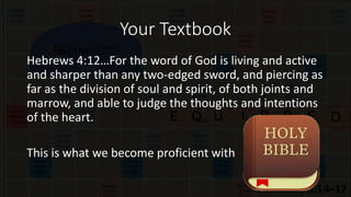 Your Textbook
Hebrews 4:12…For the word of God is living and active
and sharper than any two-edged sword, and piercing as
far as the division of soul and spirit, of both joints and
marrow, and able to judge the thoughts and intentions
of the heart.
This is what we become proficient with
 