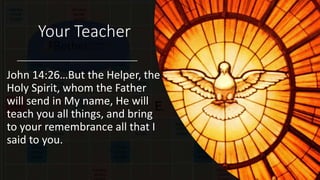 Your Teacher
John 14:26…But the Helper, the
Holy Spirit, whom the Father
will send in My name, He will
teach you all things, and bring
to your remembrance all that I
said to you.
 
