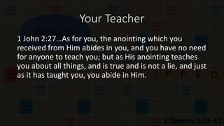 Your Teacher
1 John 2:27…As for you, the anointing which you
received from Him abides in you, and you have no need
for anyone to teach you; but as His anointing teaches
you about all things, and is true and is not a lie, and just
as it has taught you, you abide in Him.
 