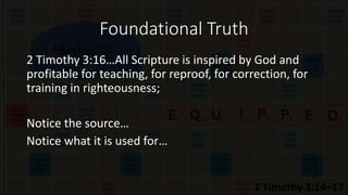 Foundational Truth
2 Timothy 3:16…All Scripture is inspired by God and
profitable for teaching, for reproof, for correction, for
training in righteousness;
Notice the source…
Notice what it is used for…
 