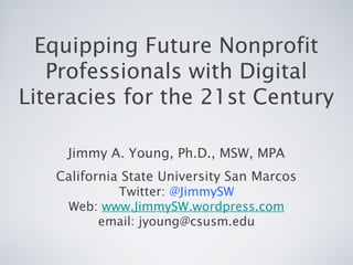 Equipping Future Nonprofit
Professionals with Digital
Literacies for the 21st Century
Jimmy A. Young, Ph.D., MSW, MPA
California State University San Marcos
Twitter: @JimmySW
Web: www.JimmySW.wordpress.com
email: jyoung@csusm.edu
 
