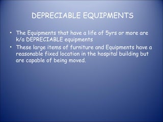 DEPRECIABLE EQUIPMENTS
• The Equipments that have a life of 5yrs or more are
k/a DEPRECIABLE equipments
• These large items of furniture and Equipments have a
reasonable fixed location in the hospital building but
are capable of being moved.

 