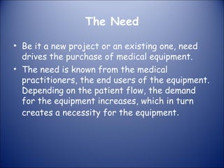 The Need
• Be it a new project or an existing one, need
drives the purchase of medical equipment.
• The need is known from the medical
practitioners, the end users of the equipment.
Depending on the patient flow, the demand
for the equipment increases, which in turn
creates a necessity for the equipment.

 