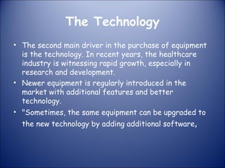 The Technology
• The second main driver in the purchase of equipment
is the technology. In recent years, the healthcare
industry is witnessing rapid growth, especially in
research and development.
• Newer equipment is regularly introduced in the
market with additional features and better
technology.
• "Sometimes, the same equipment can be upgraded to
the new technology by adding additional software,

 