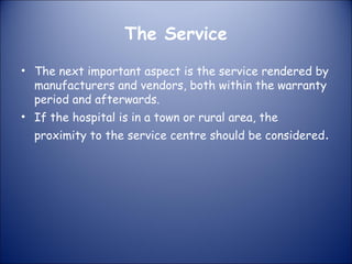 The Service
• The next important aspect is the service rendered by
manufacturers and vendors, both within the warranty
period and afterwards.
• If the hospital is in a town or rural area, the

proximity to the service centre should be considered.

 
