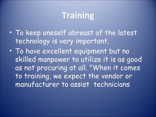 Training
• To keep oneself abreast of the latest
technology is very important.
• To have excellent equipment but no
skilled manpower to utilize it is as good
as not procuring at all. "When it comes
to training, we expect the vendor or
manufacturer to assist technicians

 