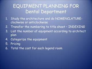 EQUIPMENT PLANNING FOR
Dental Department
1. Study the architecture and do NOMENCLATUREclockwise or anticlockwise
2. Transfer the numbering to title sheet – INDEXING
3. List the number of equipment according to architect
plan
4. Categorize the equipment
5. Pricing
6. Total the cost for each legend room

 
