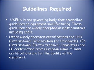 Guidelines Required
• USFDA is one governing body that prescribes

guidelines on equipment manufacturing. These
guidelines are widely accepted in most countries
including India.
• Other widely accepted certifications are ISO
(International Organization for Standards), IEC
(International Electro technical Committee) and
CE certification from European Union. "These
certifications are for the quality of the
equipment.

 