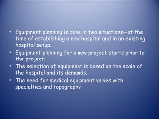 • Equipment planning is done in two situations—at the
time of establishing a new hospital and in an existing
hospital setup.
• Equipment planning for a new project starts prior to
the project.
• The selection of equipment is based on the scale of
the hospital and its demands.
• The need for medical equipment varies with
specialties and topography

 