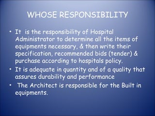 WHOSE RESPONSIBILITY
• It is the responsibility of Hospital
Administrator to determine all the items of
equipments necessary, & then write their
specification, recommended bids (tender) &
purchase according to hospitals policy.
• It is adequate in quantity and of a quality that
assures durability and performance
• The Architect is responsible for the Built in
equipments.

 