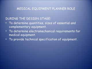 MEDICAL EQUIPMENT PLANNER ROLE
DURING THE DESIGN STAGE:
• To determine quantities, sizes of essential and
complementary equipment.
• To determine electromechanical requirements for
medical equipment.
• To provide technical specification of equipment.

 