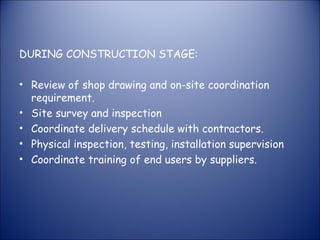 DURING CONSTRUCTION STAGE:
• Review of shop drawing and on-site coordination
requirement.
• Site survey and inspection
• Coordinate delivery schedule with contractors.
• Physical inspection, testing, installation supervision
• Coordinate training of end users by suppliers.

 
