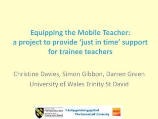 Equipping the Mobile Teacher:
a project to provide ‘just in time’ support
for trainee teachers
Christine Davies, Simon Gibbon, Darren Green
University of Wales Trinity St David
 
