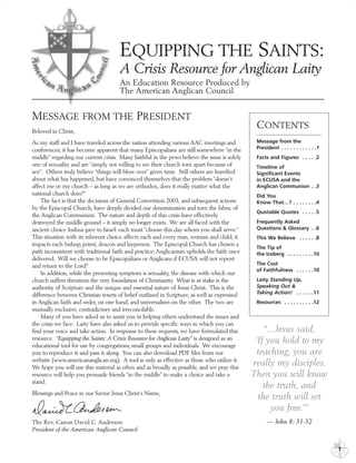 EQUIPPING THE SAINTS:
                                      A Crisis Resource for Anglican Laity
                                      An Education Resource Produced by
                                      The American Anglican Council


MESSAGE FROM THE PRESIDENT
Beloved in Christ,
                                                                                               CONTENTS
As my staff and I have traveled across the nation attending various AAC meetings and           Message from the
conferences, it has become apparent that many Episcopalians are still somewhere “in the        President . . . . . . . . . . . .1
middle” regarding our current crisis. Many faithful in the pews believe the issue is solely    Facts and Figures . . . . .2
one of sexuality and are “simply not willing to see their church torn apart because of         Timeline of
sex”. Others truly believe “things will blow over” given time. Still others are horrified      Significant Events
about what has happened, but have convinced themselves that the problem “doesn’t               in ECUSA and the
affect me or my church – as long as we are orthodox, does it really matter what the            Anglican Communion . .3
national church does?”                                                                         Did You
    The fact is that the decisions of General Convention 2003, and subsequent actions          Know That…? . . . . . . . .4
by the Episcopal Church, have deeply divided our denomination and torn the fabric of
                                                                                               Quotable Quotes . . . . .5
the Anglican Communion. The nature and depth of this crisis have effectively
destroyed the middle ground – it simply no longer exists. We are all faced with the            Frequently Asked
ancient choice Joshua gave to Israel: each must “choose this day whom you shall serve.”        Questions & Glossary . .6
This situation with its inherent choice affects each and every man, woman and child; it        This We Believe . . . . . .8
impacts each bishop, priest, deacon and layperson. The Episcopal Church has chosen a
                                                                                               The Tip of
path inconsistent with traditional faith and practice; Anglicanism upholds the faith once      the Iceberg . . . . . . . . .10
delivered. Will we choose to be Episcopalians or Anglicans if ECUSA will not repent
and return to the Lord?                                                                        The Cost
                                                                                               of Faithfulness . . . . . .10
    In addition, while the presenting symptom is sexuality, the disease with which our
church suffers threatens the very foundation of Christianity. What is at stake is the          Laity Standing Up,
authority of Scripture and the unique and essential nature of Jesus Christ. This is the        Speaking Out &
difference between Christian tenets of belief outlined in Scripture, as well as expressed      Taking Action! . . . . . .11
in Anglican faith and order, on one hand, and universalism on the other. The two are           Resources . . . . . . . . . .12
mutually exclusive, contradictory and irreconcilable.
    Many of you have asked us to assist you in helping others understand the issues and
the crisis we face. Laity have also asked us to provide specific ways in which you can
find your voice and take action. In response to these requests, we have formulated this           “...Jesus said,
resource. “Equipping the Saints: A Crisis Resource for Anglican Laity” is designed as an
educational tool for use by congregations, small groups and individuals. We encourage
                                                                                               ‘If you hold to my
you to reproduce it and pass it along. You can also download PDF files from our                 teaching, you are
website (www.americananglican.org). A tool is only as effective as those who utilize it.
We hope you will use this material as often and as broadly as possible, and we pray this
                                                                                              really my disciples.
resource will help you persuade friends “in the middle” to make a choice and take a           Then you will know
stand.
                                                                                                  the truth, and
Blessings and Peace in our Savior Jesus Christ’s Name,
                                                                                                the truth will set
                                                                                                    you free.’”
The Rev. Canon David C. Anderson                                                                    — John 8: 31-32
President of the American Anglican Council


                                                                                                                                    1
 