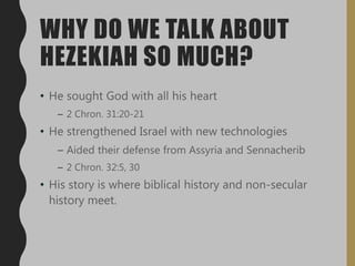 WHY DO WE TALK ABOUT
HEZEKIAH SO MUCH?
• He sought God with all his heart
– 2 Chron. 31:20-21
• He strengthened Israel with new technologies
– Aided their defense from Assyria and Sennacherib
– 2 Chron. 32:5, 30
• His story is where biblical history and non-secular
history meet.
 