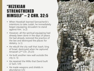 “HEZEKIAH
STRENGTHENED
HIMSELF” – 2 CHR. 32:5
• When Hezekiah learned Sennacherib’s
intentions to take Judah, he immediately
began equipping Jerusalem to stand
against him. (v.2)
• However, all the spiritual equipping had
already been done in the days of peace.
He had already restored the practice of
the law and destroyed the places for
idolatry. (v.1)
• He rebuilt the city wall that Joash, king
of Israel, destroyed when he captured
Amaziah (2nd Chr. 25:23)
• He built another new wall outside the
city (v. 5)
• He repaired the Millo that David built
(2 Sam. 5:9)
• He made weapons and shields in
abundance (v5)
 