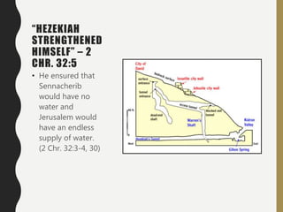 “HEZEKIAH
STRENGTHENED
HIMSELF” – 2
CHR. 32:5
• He ensured that
Sennacherib
would have no
water and
Jerusalem would
have an endless
supply of water.
(2 Chr. 32:3-4, 30)
 