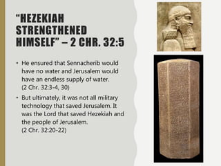 “HEZEKIAH
STRENGTHENED
HIMSELF” – 2 CHR. 32:5
• He ensured that Sennacherib would
have no water and Jerusalem would
have an endless supply of water.
(2 Chr. 32:3-4, 30)
• But ultimately, it was not all military
technology that saved Jerusalem. It
was the Lord that saved Hezekiah and
the people of Jerusalem.
(2 Chr. 32:20-22)
 