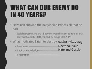 WHAT CAN OUR ENEMY DO
IN 40 YEARS?
• Hezekiah showed the Babylonian Princes all that he
had.
– Isaiah prophesied that Babylon would return to rob all that
Hezekiah and his fathers had. (2 Kings 20:12-19)
• What motivates Satan to destroy our home?
– Lewdness -------------------------------
– Lack of Knowledge --------------------
– Frustration ------------------------------
Sexual Immorality
Doctrinal Issue
Hate and Gossip
 
