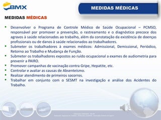 MEDIDAS MÉDICAS
MEDIDAS MÉDICAS
▪ Desenvolver o Programa de Controle Médico de Saúde Ocupacional – PCMSO,
responsável por promover a prevenção, o rastreamento e o diagnóstico precoce dos
agravos à saúde relacionados ao trabalho, além da constatação da existência de doenças
profissionais ou de danos à saúde relacionados ao trabalhadores.
▪ Submeter os trabalhadores à exames médicos: Admissional, Demissional, Periódico,
Retorno ao Trabalho e Mudança de Função.
▪ Submeter os trabalhadores expostos ao ruído ocupacional a exames de audiometria para
prevenir a PAIRO.
▪ Promover campanhas de vacinação contra Gripe, Hepatite, etc.
▪ Controlar e avaliar as causas de Absenteísmo.
▪ Realizar atendimento de primeiros socorros.
▪ Trabalhar em conjunto com o SESMT na investigação e análise dos Acidentes do
Trabalho.
Elaboração: 14/06/2022 - Rev.00
Elaboração: Segurança do Trabalho - Verificação: Qualidade - Aprovação: Diretoria de Suporte
 