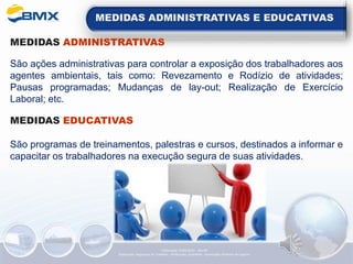 MEDIDAS ADMINISTRATIVAS E EDUCATIVAS
MEDIDAS ADMINISTRATIVAS
São ações administrativas para controlar a exposição dos trabalhadores aos
agentes ambientais, tais como: Revezamento e Rodízio de atividades;
Pausas programadas; Mudanças de lay-out; Realização de Exercício
Laboral; etc.
MEDIDAS EDUCATIVAS
São programas de treinamentos, palestras e cursos, destinados a informar e
capacitar os trabalhadores na execução segura de suas atividades.
Elaboração: 14/06/2022 - Rev.00
Elaboração: Segurança do Trabalho - Verificação: Qualidade - Aprovação: Diretoria de Suporte
 