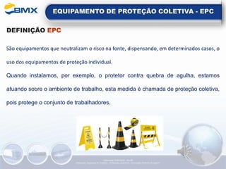 EQUIPAMENTO DE PROTEÇÃO COLETIVA - EPC
DEFINIÇÃO EPC
São equipamentos que neutralizam o risco na fonte, dispensando, em determinados casos, o
uso dos equipamentos de proteção individual.
Quando instalamos, por exemplo, o protetor contra quebra de agulha, estamos
atuando sobre o ambiente de trabalho, esta medida é chamada de proteção coletiva,
pois protege o conjunto de trabalhadores.
Elaboração: 14/06/2022 - Rev.00
Elaboração: Segurança do Trabalho - Verificação: Qualidade - Aprovação: Diretoria de Suporte
 