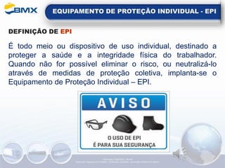 EQUIPAMENTO DE PROTEÇÃO INDIVIDUAL - EPI
DEFINIÇÃO DE EPI
É todo meio ou dispositivo de uso individual, destinado a
proteger a saúde e a integridade física do trabalhador.
Quando não for possível eliminar o risco, ou neutralizá-lo
através de medidas de proteção coletiva, implanta-se o
Equipamento de Proteção Individual – EPI.
Elaboração: 14/06/2022 - Rev.00
Elaboração: Segurança do Trabalho - Verificação: Qualidade - Aprovação: Diretoria de Suporte
 